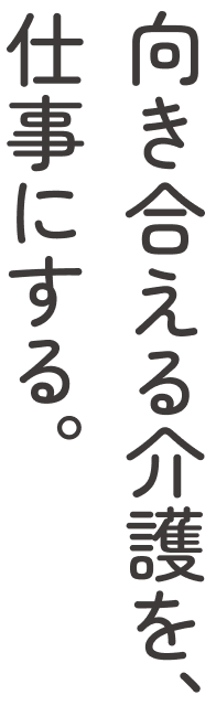 向かい合える介護を、仕事にする。